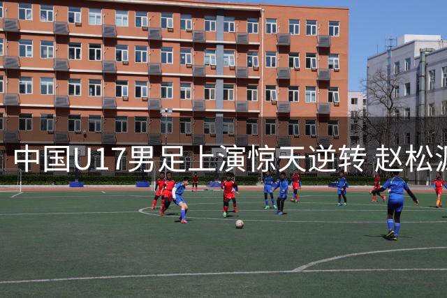 中国U17男足上演惊天逆转 赵松源双响程晟涵补时绝杀阿森纳梯队